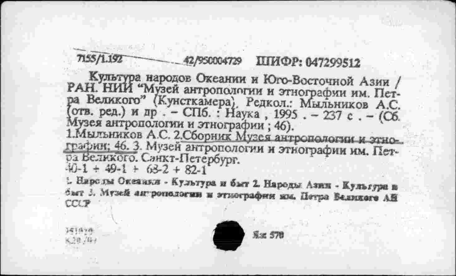 ﻿■nssftin ----------42/95C0C4729 ШИФР: 047299512
»лиУ?й1?Р«Ларо$ОБ Океаиии и Юго-Восточной Азии / РАН. НИИ Музеи антропологии и этнографии им. Петра Великого (Кунсткамера). Редкол.: Мыльников А.С. (отв. ред.) и др . - СПб. : Наука , 1995 . - 237 с . - ГСб Музея антропологии и этнографии ; 46).
1-Мыльииков А С. 2.Сборник Музея аитрглхапппдги,.,этнографии; 46. 3- Музеи антропологии и этнографии им. Петра Великого. Санкт-Петербург.
40-1 + 49-1 у 63-2 + 82-1
- Нарезы Скеаякл - Культура и выт 2. Народы Азии - Культуре в •5ЫТ J. Музей 4W рополэгап и апюгрвфат ям. Петра Валмхага АЯ